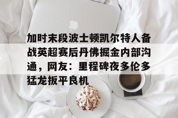 天博官方app加时末段波士顿凯尔特人备战英超赛后丹佛掘金内部沟通，网友：里程碑夜多伦多猛龙扳平良机的简单介绍